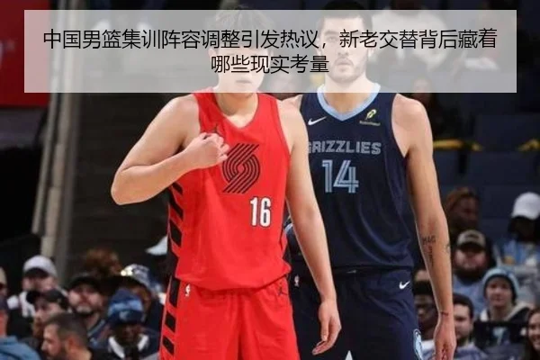 中国男篮集训阵容调整引发热议，新老交替背后藏着哪些现实考量